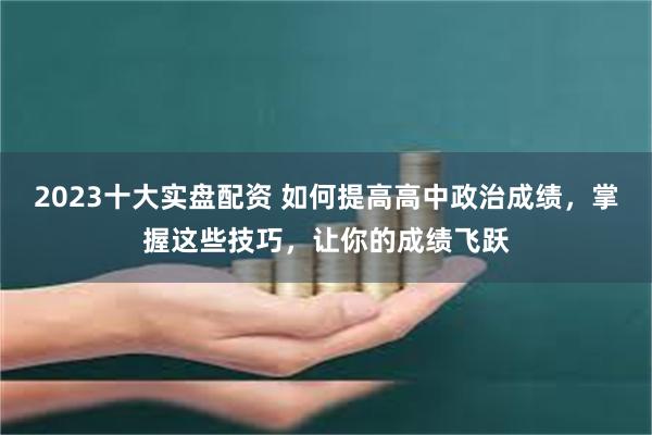 2023十大实盘配资 如何提高高中政治成绩，掌握这些技巧，让你的成绩飞跃