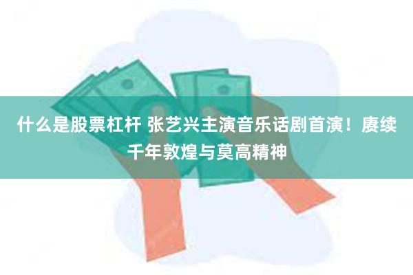 什么是股票杠杆 张艺兴主演音乐话剧首演！赓续千年敦煌与莫高精神