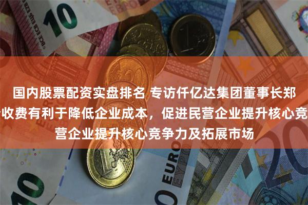 国内股票配资实盘排名 专访仟亿达集团董事长郑两斌：规范涉企收费有利于降低企业成本，促进民营企业提升核心竞争力及拓展市场
