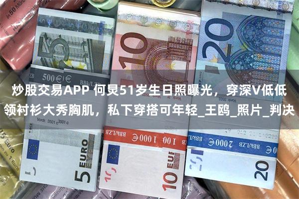 炒股交易APP 何炅51岁生日照曝光，穿深V低低领衬衫大秀胸
