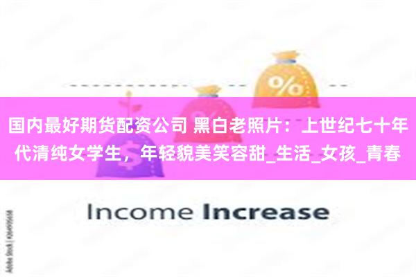 国内最好期货配资公司 黑白老照片：上世纪七十年代清纯女学生，