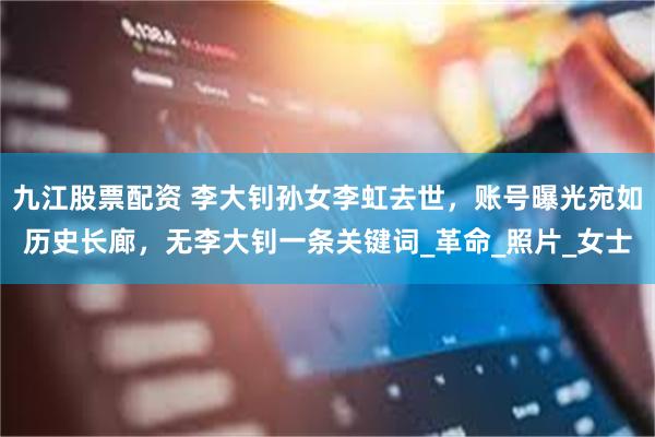九江股票配资 李大钊孙女李虹去世，账号曝光宛如历史长廊，无李