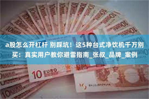 a股怎么开杠杆 别踩坑！这5种台式净饮机千万别买：真实用户教