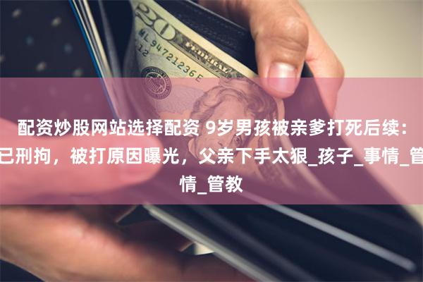 配资炒股网站选择配资 9岁男孩被亲爹打死后续：人已刑拘，被打原因曝光，父亲下手太狠_孩子_事情_管教