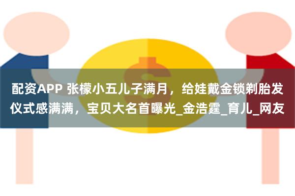 配资APP 张檬小五儿子满月，给娃戴金锁剃胎发仪式感满满，宝