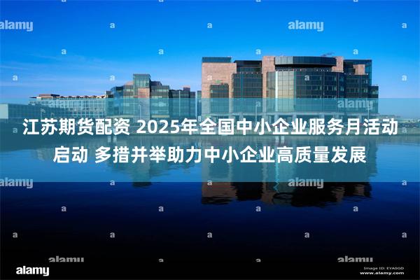 江苏期货配资 2025年全国中小企业服务月活动启动 多措并举