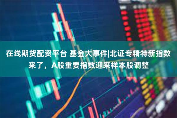 在线期货配资平台 基金大事件|北证专精特新指数来了，A股重要