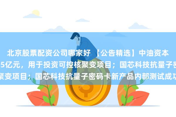 北京股票配资公司哪家好 【公告精选】中油资本拟向昆仑资本增资6.55亿元，用于投资可控核聚变项目；国芯科技抗量子密码卡新产品内部测试成功