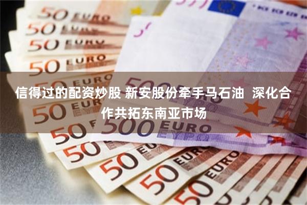 信得过的配资炒股 新安股份牵手马石油  深化合作共拓东南亚市场