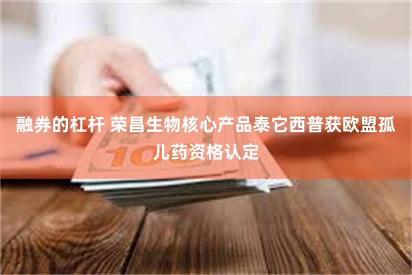 融券的杠杆 荣昌生物核心产品泰它西普获欧盟孤儿药资格认定