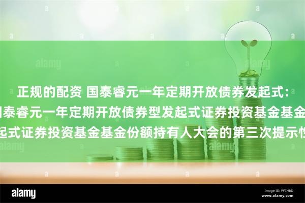 正规的配资 国泰睿元一年定期开放债券发起式: 关于以通讯方式召开国泰睿元一年定期开放债券型发起式证券投资基金基金份额持有人大会的第三次提示性公告