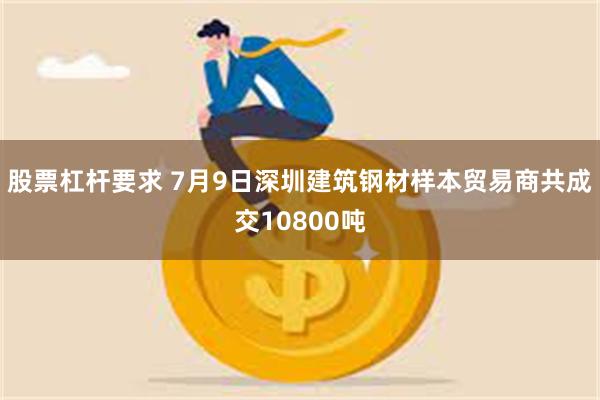 股票杠杆要求 7月9日深圳建筑钢材样本贸易商共成交10800