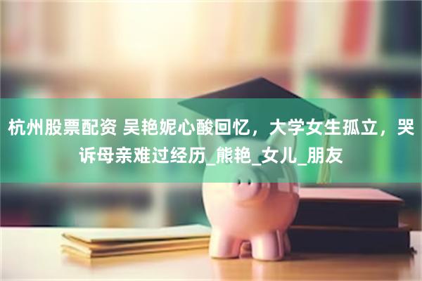 杭州股票配资 吴艳妮心酸回忆，大学女生孤立，哭诉母亲难过经历