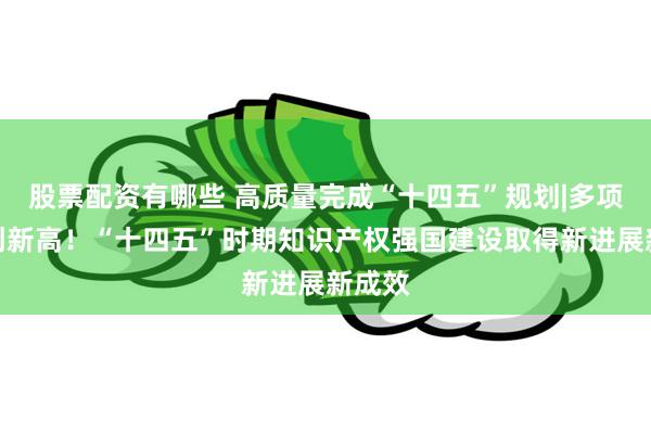 股票配资有哪些 高质量完成“十四五”规划|多项数据创新高！“十四五”时期知识产权强国建设取得新进展新成效