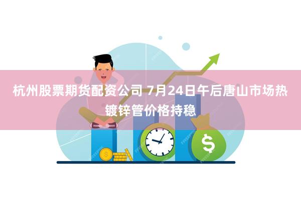 杭州股票期货配资公司 7月24日午后唐山市场热镀锌管价格持稳