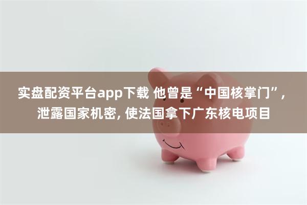 实盘配资平台app下载 他曾是“中国核掌门”, 泄露国家机密, 使法国拿下广东核电项目