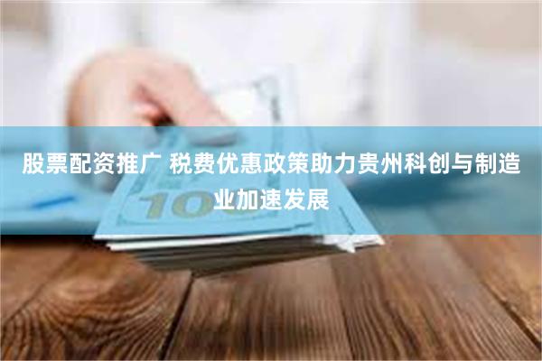 股票配资推广 税费优惠政策助力贵州科创与制造业加速发展