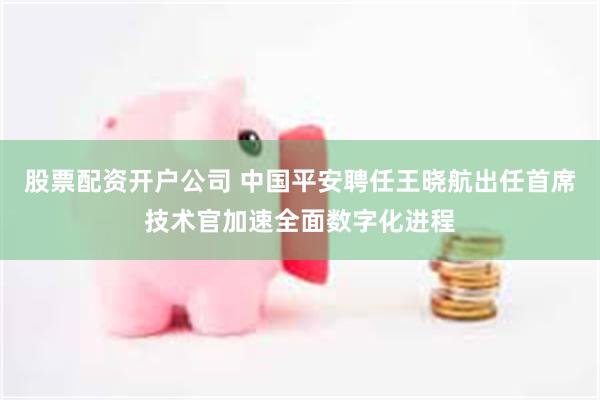 股票配资开户公司 中国平安聘任王晓航出任首席技术官加速全面数