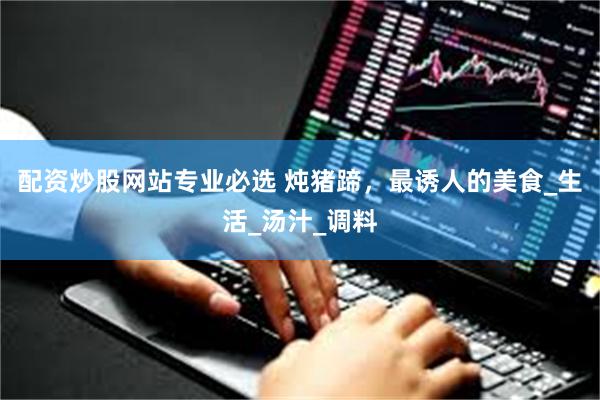配资炒股网站专业必选 炖猪蹄，最诱人的美食_生活_汤汁_调料