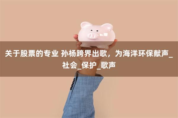 关于股票的专业 孙杨跨界出歌，为海洋环保献声_社会_保护_歌