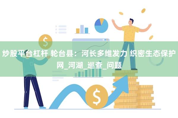 炒股平台杠杆 轮台县：河长多维发力 织密生态保护网_河湖_巡