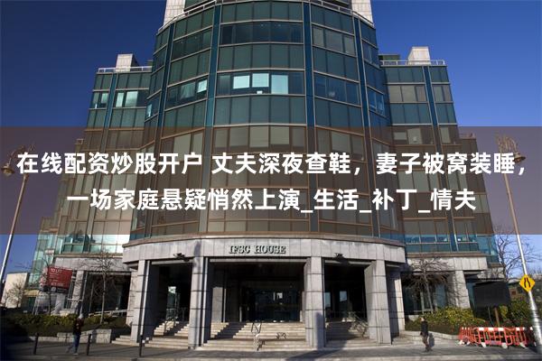 在线配资炒股开户 丈夫深夜查鞋，妻子被窝装睡，一场家庭悬疑悄然上演_生活_补丁_情夫
