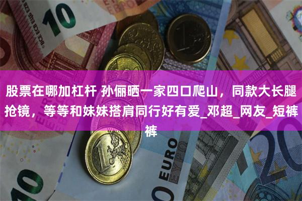 股票在哪加杠杆 孙俪晒一家四口爬山，同款大长腿抢镜，等等和妹妹搭肩同行好有爱_邓超_网友_短裤