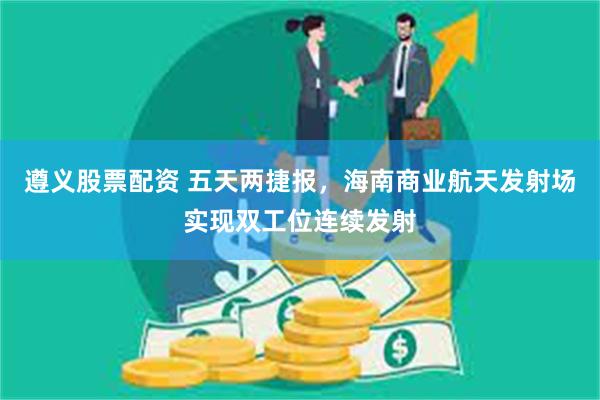 遵义股票配资 五天两捷报，海南商业航天发射场实现双工位连续发射