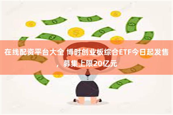 在线配资平台大全 博时创业板综合ETF今日起发售，募集上限20亿元