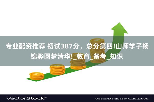 专业配资推荐 初试387分，总分第四!山师学子杨锦骅圆梦清华!_教育_备考_知识