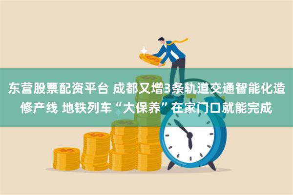 东营股票配资平台 成都又增3条轨道交通智能化造修产线 地铁列车“大保养”在家门口就能完成