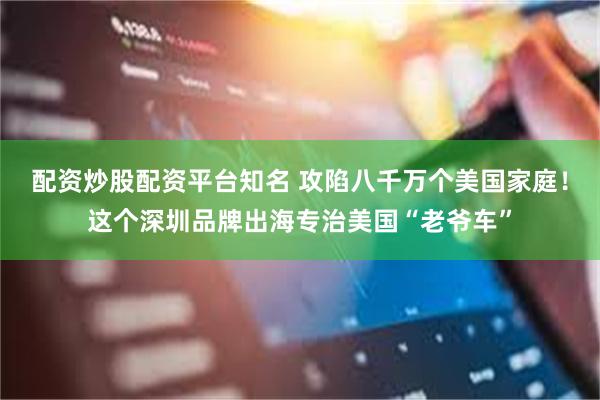 配资炒股配资平台知名 攻陷八千万个美国家庭！这个深圳品牌出海专治美国“老爷车”