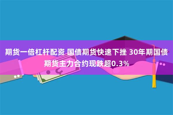 期货一倍杠杆配资 国债期货快速下挫 30年期国债期货主力合约现跌超0.3%