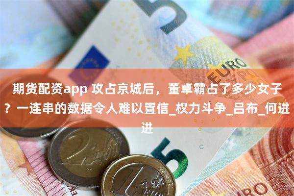 期货配资app 攻占京城后，董卓霸占了多少女子？一连串的数据