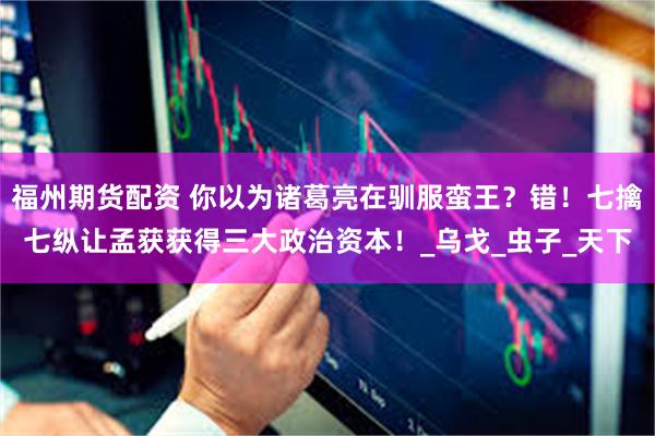福州期货配资 你以为诸葛亮在驯服蛮王？错！七擒七纵让孟获获得三大政治资本！_乌戈_虫子_天下