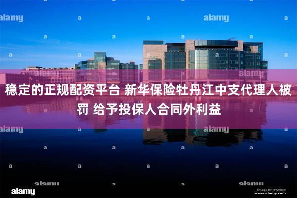 稳定的正规配资平台 新华保险牡丹江中支代理人被罚 给予投保人合同外利益