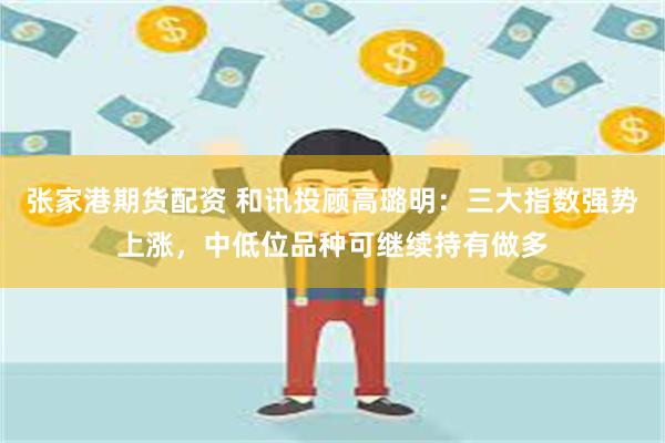 张家港期货配资 和讯投顾高璐明：三大指数强势上涨，中低位品种