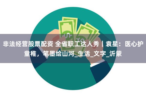 非法经营股票配资 全省职工达人秀｜袁星：医心护童稚，笔墨绘山