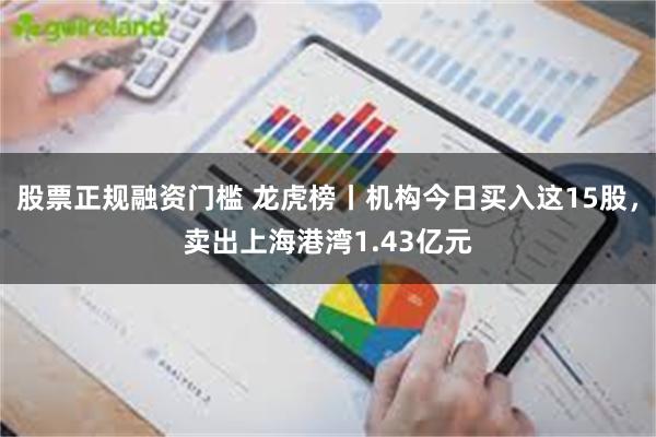 股票正规融资门槛 龙虎榜丨机构今日买入这15股，卖出上海港湾